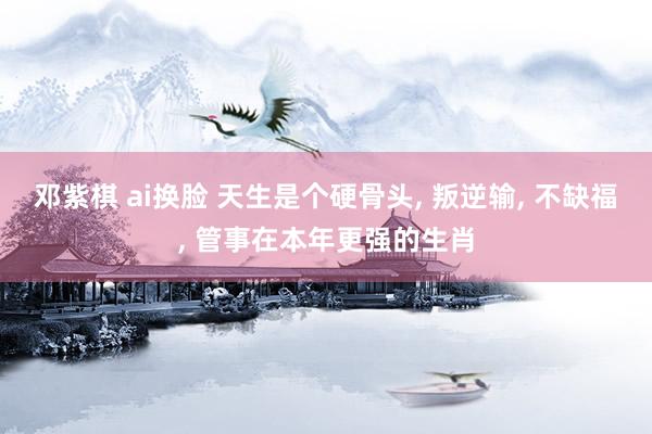 邓紫棋 ai换脸 天生是个硬骨头， 叛逆输， 不缺福， 管事在本年更强的生肖
