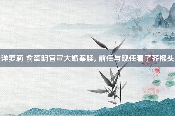 洋萝莉 俞灏明官宣大婚案牍， 前任与现任看了齐摇头