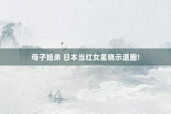 母子姐弟 日本当红女星晓示退圈!