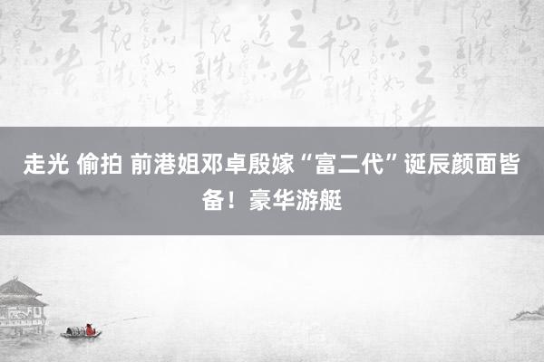 走光 偷拍 前港姐邓卓殷嫁“富二代”诞辰颜面皆备！豪华游艇