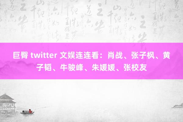 巨臀 twitter 文娱连连看：肖战、张子枫、黄子韬、牛骏峰、朱媛媛、张校友