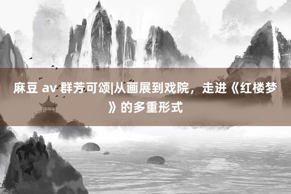 麻豆 av 群芳可颂|从画展到戏院，走进《红楼梦》的多重形式
