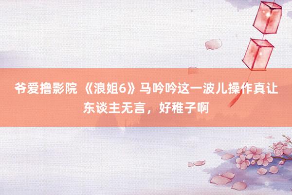 爷爱撸影院 《浪姐6》马吟吟这一波儿操作真让东谈主无言，好稚子啊