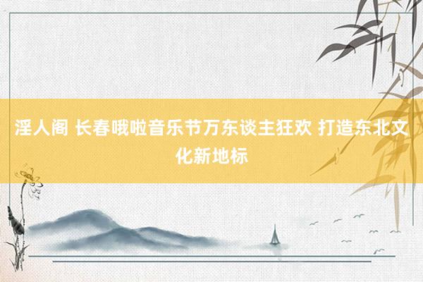 淫人阁 长春哦啦音乐节万东谈主狂欢 打造东北文化新地标