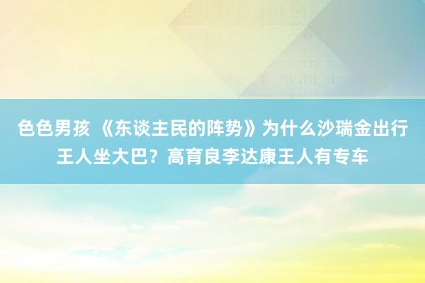 色色男孩 《东谈主民的阵势》为什么沙瑞金出行王人坐大巴？高育良李达康王人有专车