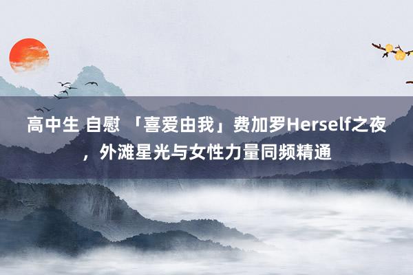 高中生 自慰 「喜爱由我」费加罗Herself之夜，外滩星光与女性力量同频精通