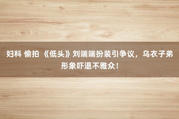 妇科 偷拍 《低头》刘端端扮装引争议，乌衣子弟形象吓退不雅众！