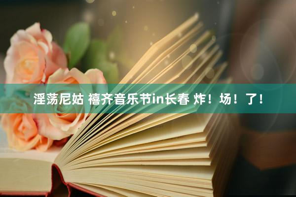 淫荡尼姑 禧齐音乐节in长春 炸！场！了！