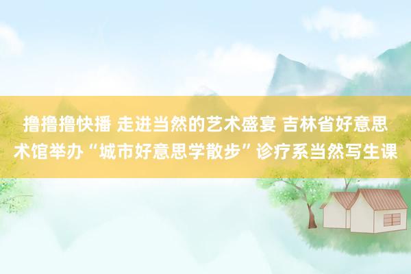 撸撸撸快播 走进当然的艺术盛宴 吉林省好意思术馆举办“城市好意思学散步”诊疗系当然写生课