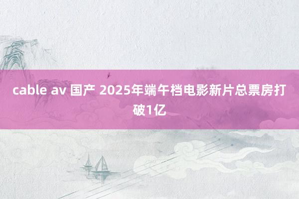 cable av 国产 2025年端午档电影新片总票房打破1亿
