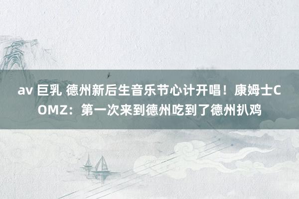 av 巨乳 德州新后生音乐节心计开唱！康姆士COMZ：第一次来到德州吃到了德州扒鸡