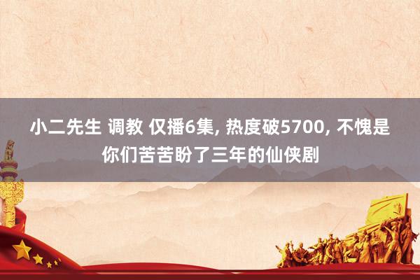 小二先生 调教 仅播6集， 热度破5700， 不愧是你们苦苦盼了三年的仙侠剧