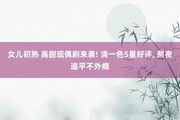 女儿初熟 高甜现偶剧来袭! 清一色5星好评， 熬夜追平不外瘾