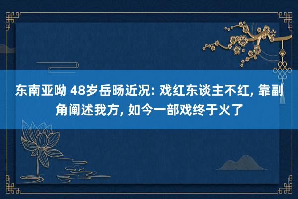 东南亚呦 48岁岳旸近况: 戏红东谈主不红， 靠副角阐述我方， 如今一部戏终于火了