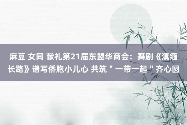 麻豆 女同 献礼第21届东盟华商会：舞剧《滇缅长路》谱写侨胞小儿心 共筑＂一带一起＂齐心圆