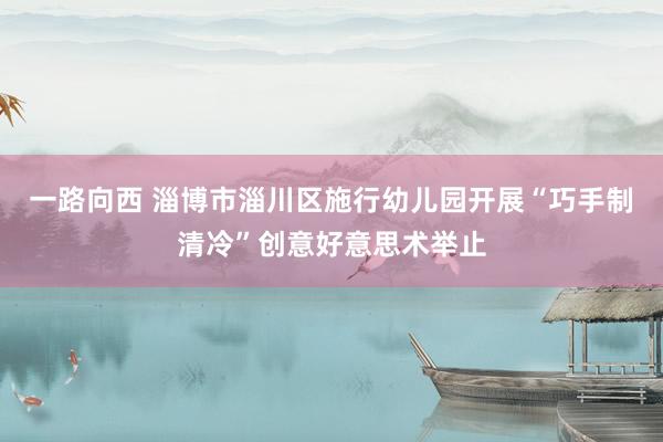 一路向西 淄博市淄川区施行幼儿园开展“巧手制清冷”创意好意思术举止