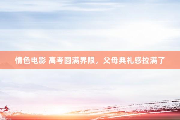 情色电影 高考圆满界限，父母典礼感拉满了