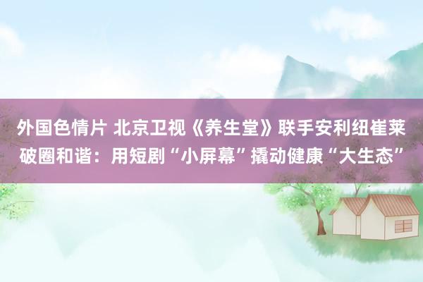 外国色情片 北京卫视《养生堂》联手安利纽崔莱破圈和谐：用短剧“小屏幕”撬动健康“大生态”