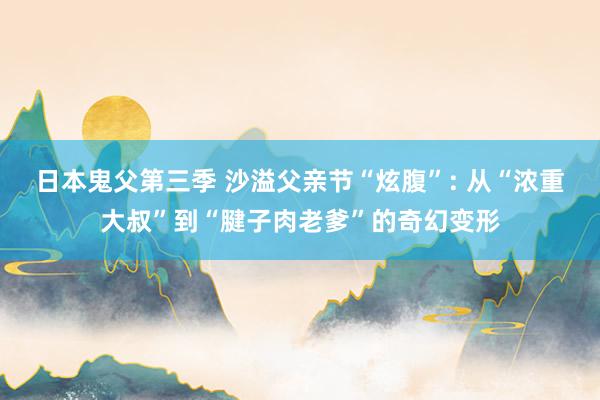 日本鬼父第三季 沙溢父亲节“炫腹”: 从“浓重大叔”到“腱子肉老爹”的奇幻变形