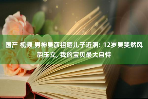 国产 视频 男神吴彦祖晒儿子近照: 12岁吴斐然风韵玉立， 我的宝贝最大自恃