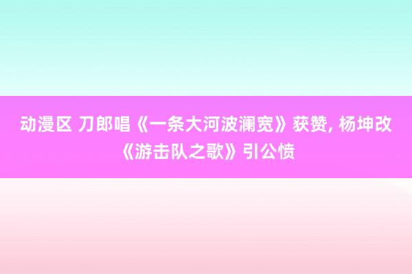 动漫区 刀郎唱《一条大河波澜宽》获赞， 杨坤改《游击队之歌》引公愤