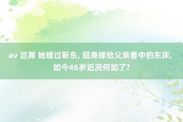 av 巨屌 她错过靳东， 回身嫁给父亲看中的东床， 如今46岁近况何如了?
