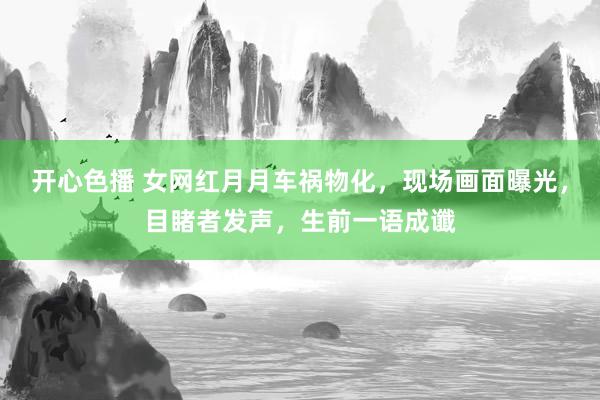 开心色播 女网红月月车祸物化，现场画面曝光，目睹者发声，生前一语成谶
