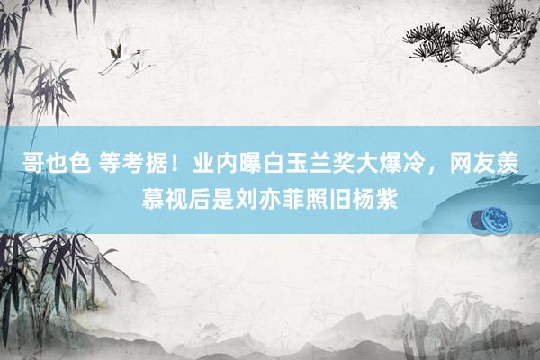 哥也色 等考据！业内曝白玉兰奖大爆冷，网友羡慕视后是刘亦菲照旧杨紫