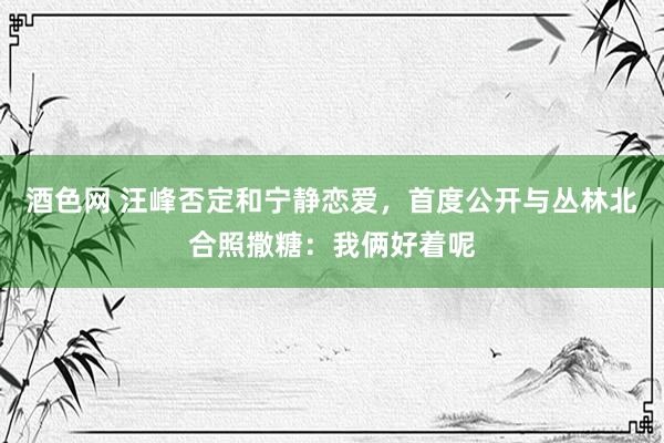 酒色网 汪峰否定和宁静恋爱，首度公开与丛林北合照撒糖：我俩好着呢