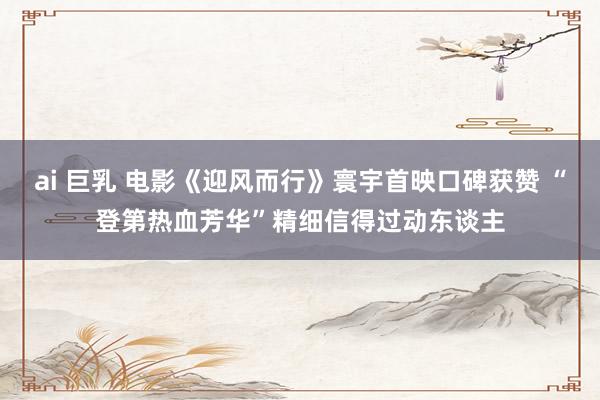 ai 巨乳 电影《迎风而行》寰宇首映口碑获赞 “登第热血芳华”精细信得过动东谈主