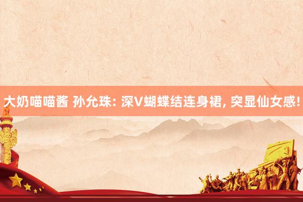 大奶喵喵酱 孙允珠: 深V蝴蝶结连身裙， 突显仙女感!