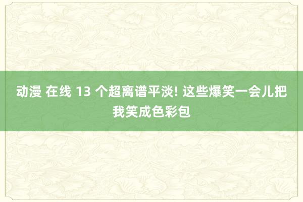 动漫 在线 13 个超离谱平淡! 这些爆笑一会儿把我笑成色彩包